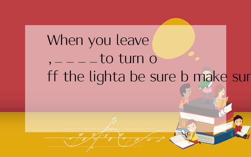 When you leave,____to turn off the lighta be sure b make sure c making sure d to be sure