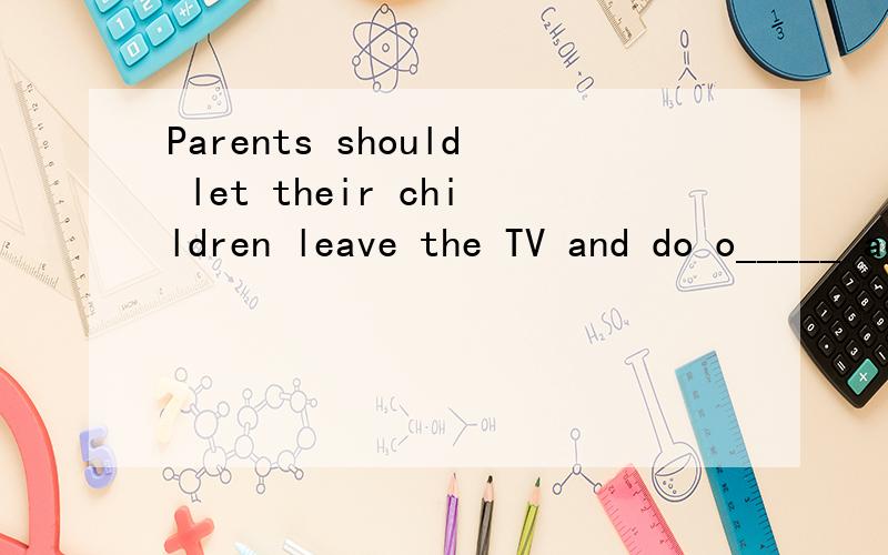 Parents should let their children leave the TV and do o_____ activities more often.填什么?