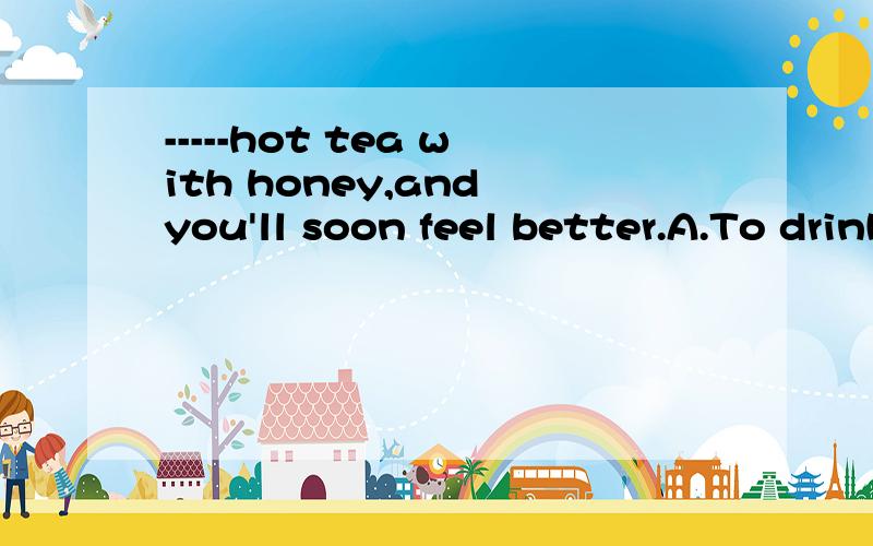 -----hot tea with honey,and you'll soon feel better.A.To drinkB.DrinkC.DrinkingD.With drink