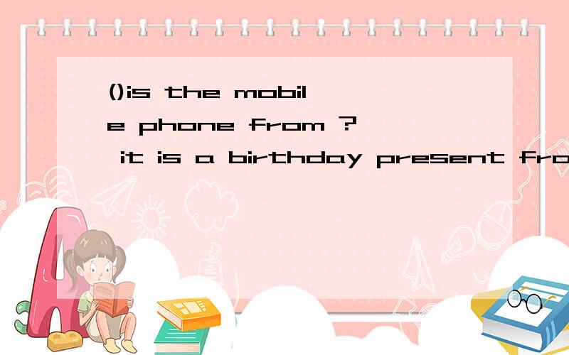 ()is the mobile phone from ? it is a birthday present from my father . 填who 还是whose或者其他答案是什么