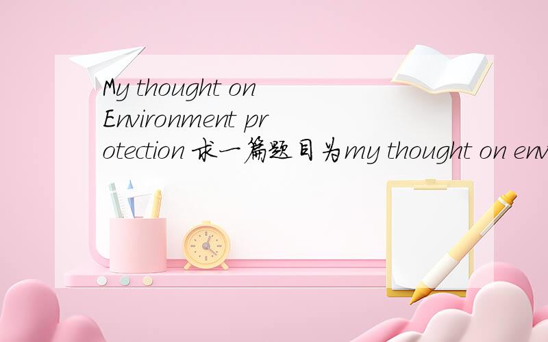 My thought on Environment protection 求一篇题目为my thought on environment protection 关于环保的不要太多字一百左右就行了万分感激