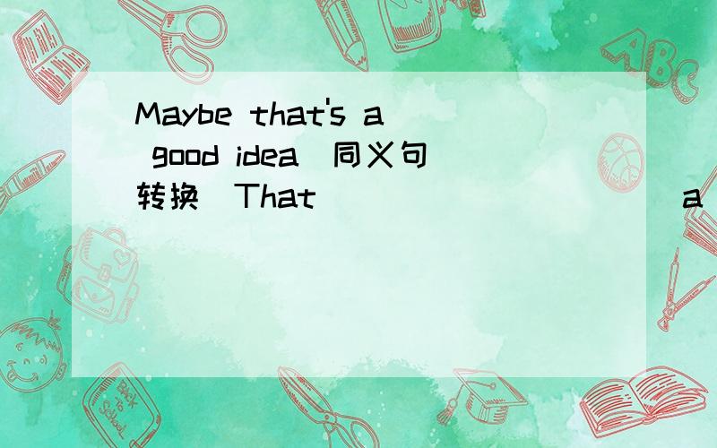 Maybe that's a good idea(同义句转换)That _____ _____a good idea