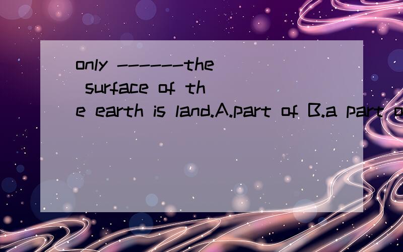 only ------the surface of the earth is land.A.part of B.a part of C.parts of D.part 选什么为什么