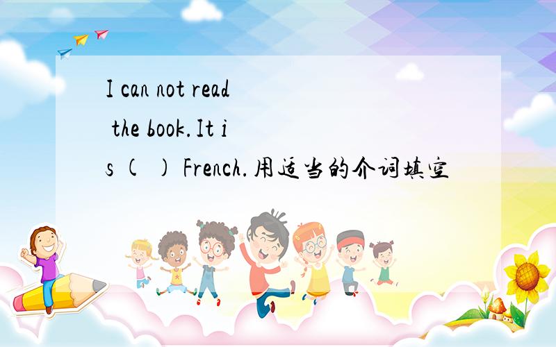 I can not read the book.It is ( ) French.用适当的介词填空