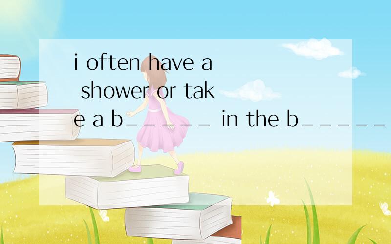 i often have a shower or take a b_____ in the b______ 首字母填空