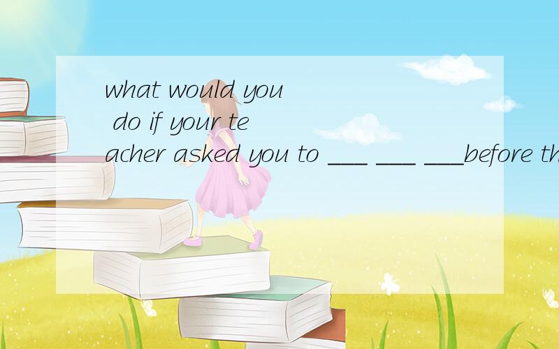 what would you do if your teacher asked you to ___ ___ ___before the ____shool?如果你的老师叫你在全校学生面前演讲,你会怎么办?(每空一词）求答案~~o(>_