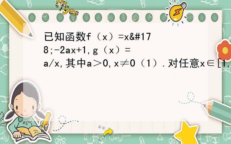 已知函数f（x）=x²-2ax+1,g（x）=a/x,其中a＞0,x≠0（1）.对任意x∈[1,2],都有f（x）＞g（x）恒成立,求实数a的取值范围（2）.对任意x1∈[1,2],x2∈[2,4],都有f（x1）＞g（x2）恒成立,求实数a的取值范