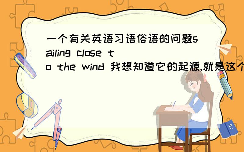 一个有关英语习语俗语的问题sailing close to the wind 我想知道它的起源,就是这个习语是怎么来的,或是最初是用来形容什么的,中英文都可.意思和用法就不用说了!