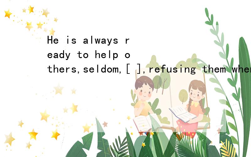 He is always ready to help others,seldom,[ ],refusing them when they turn to him.