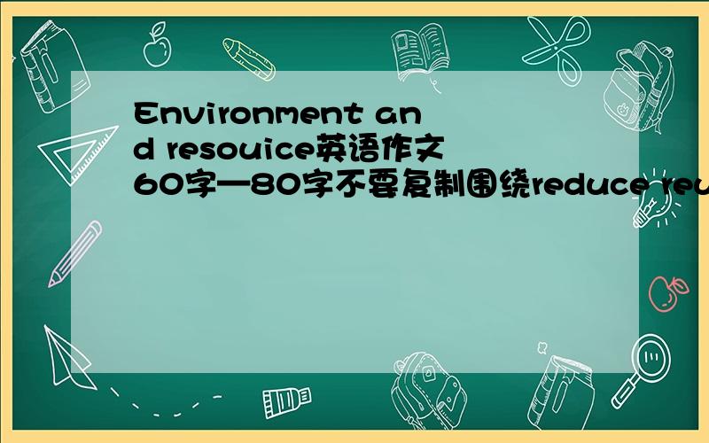 Environment and resouice英语作文60字—80字不要复制围绕reduce reuse recycle三个小主题来写是Environment and resource……