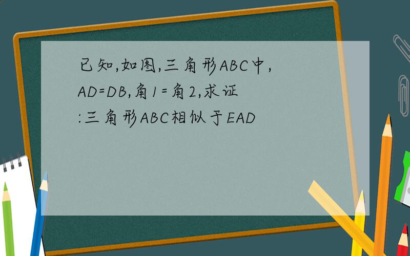 已知,如图,三角形ABC中,AD=DB,角1=角2,求证:三角形ABC相似于EAD