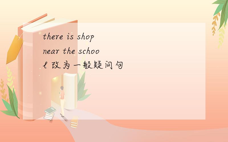 there is shop near the school 改为一般疑问句