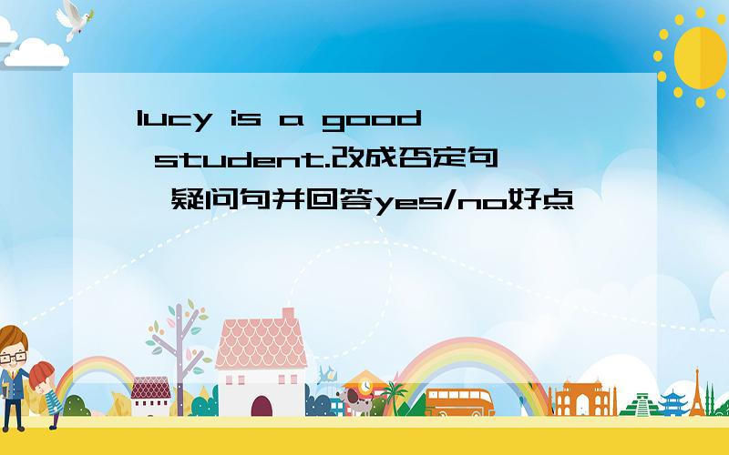 lucy is a good student.改成否定句,疑问句并回答yes/no好点