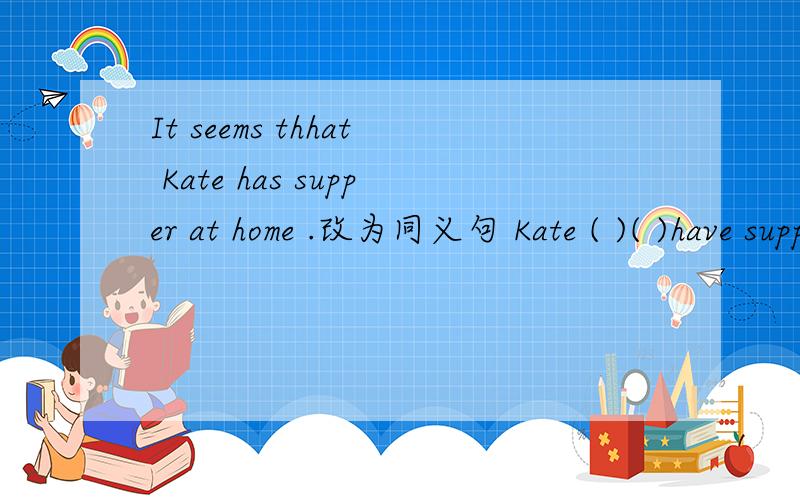 It seems thhat Kate has supper at home .改为同义句 Kate ( )( )have supper at home.