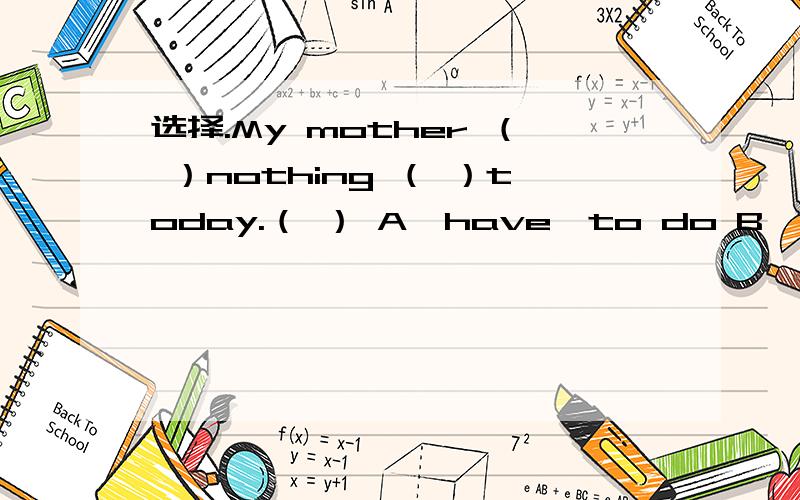 选择.My mother （ ）nothing （ ）today.（ ） A、have,to do B、has,to do C、has,doing
