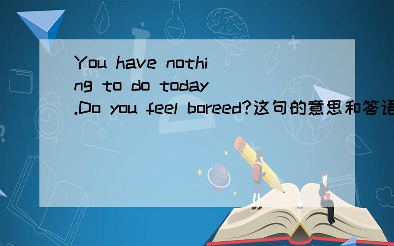 You have nothing to do today.Do you feel boreed?这句的意思和答语!