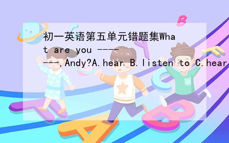 初一英语第五单元错题集What are you -------,Andy?A.hear B.listen to C.hearing D.listening to选哪一个啊,哥哥姐姐们,帮个忙呗,最好有理由可是开头是What啊，怎么能加to嘞？