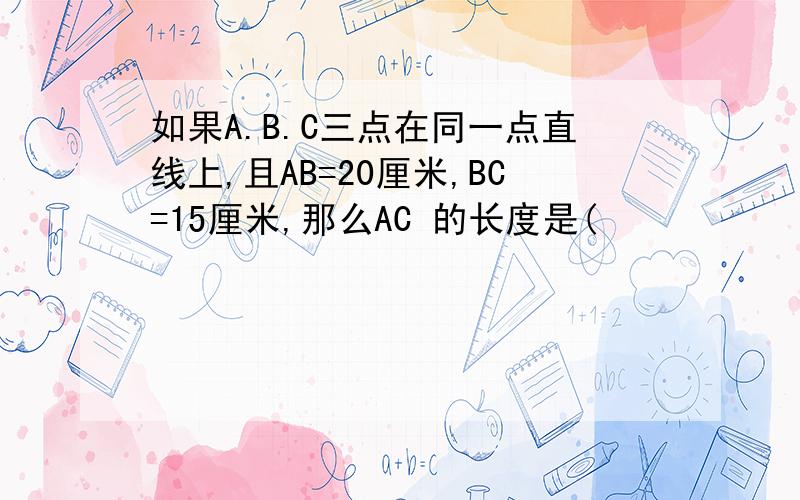 如果A.B.C三点在同一点直线上,且AB=20厘米,BC=15厘米,那么AC 的长度是(