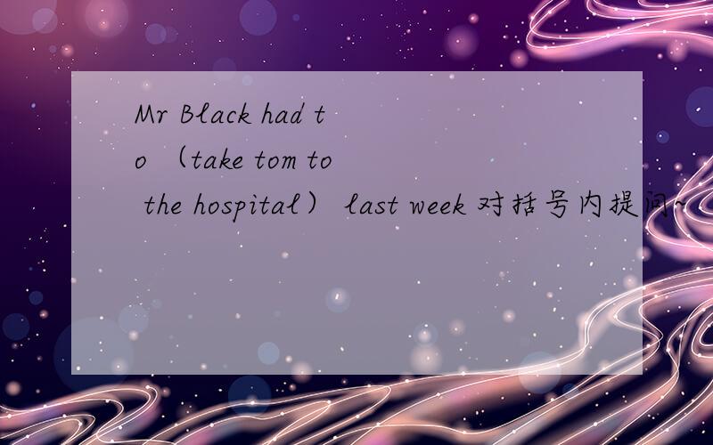 Mr Black had to （take tom to the hospital） last week 对括号内提问~