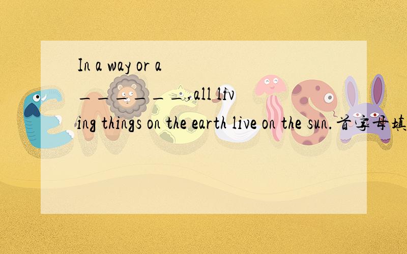 In a way or a ______,all living things on the earth live on the sun.首字母填空.