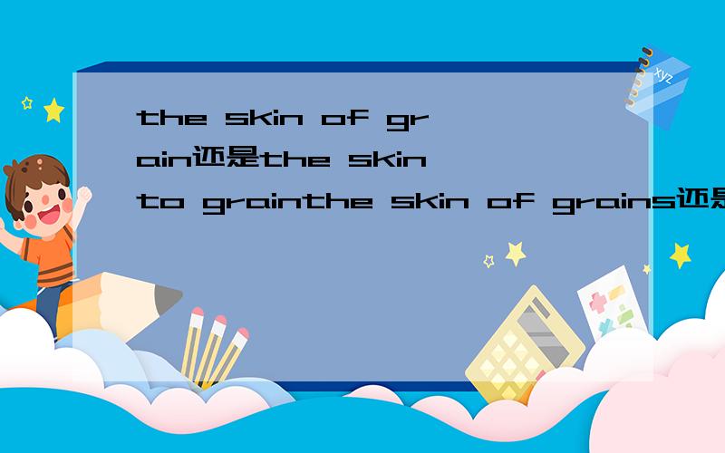 the skin of grain还是the skin to grainthe skin of grains还是the skin to grains为什么啊