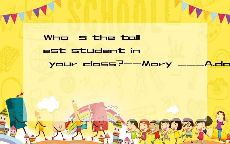 Who's the tallest student in your class?--Mary ___A.does B.has C.was D.is