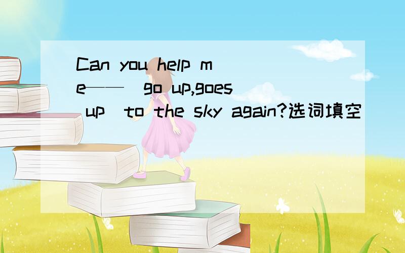 Can you help me——（go up,goes up）to the sky again?选词填空