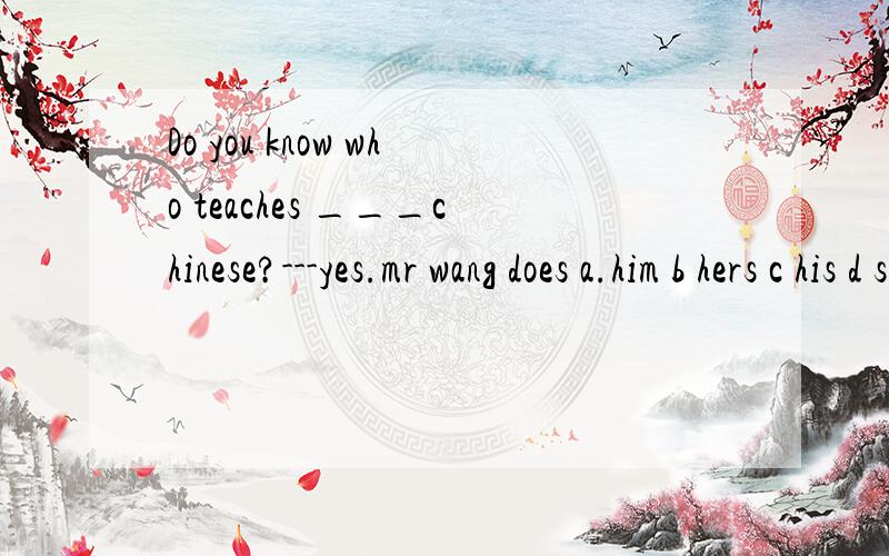 Do you know who teaches ___chinese?---yes.mr wang does a.him b hers c his d she选择