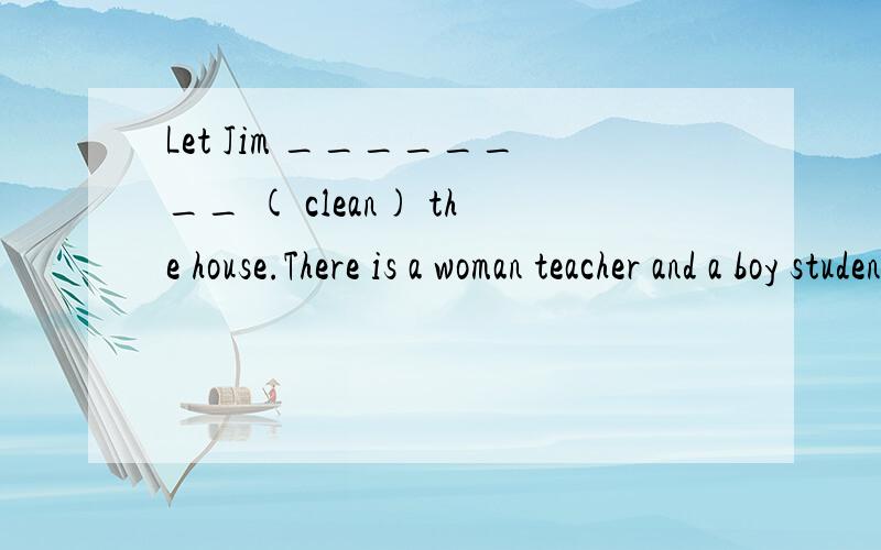 Let Jim ________ ( clean) the house.There is a woman teacher and a boy student in the classroom.(改为复数)There are two ______  ______ and two _____ _____ in the classroom .Jim 是第三人称单数 ,那么可不可以填cleans呢,还是动词原