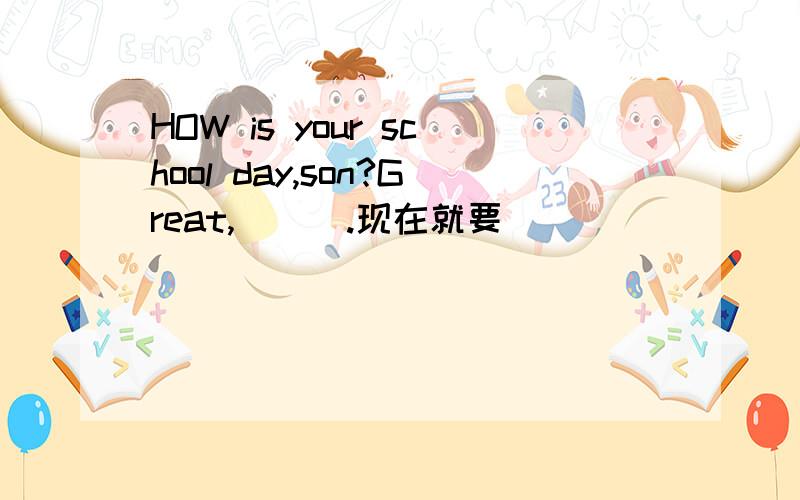 HOW is your school day,son?Great,___.现在就要