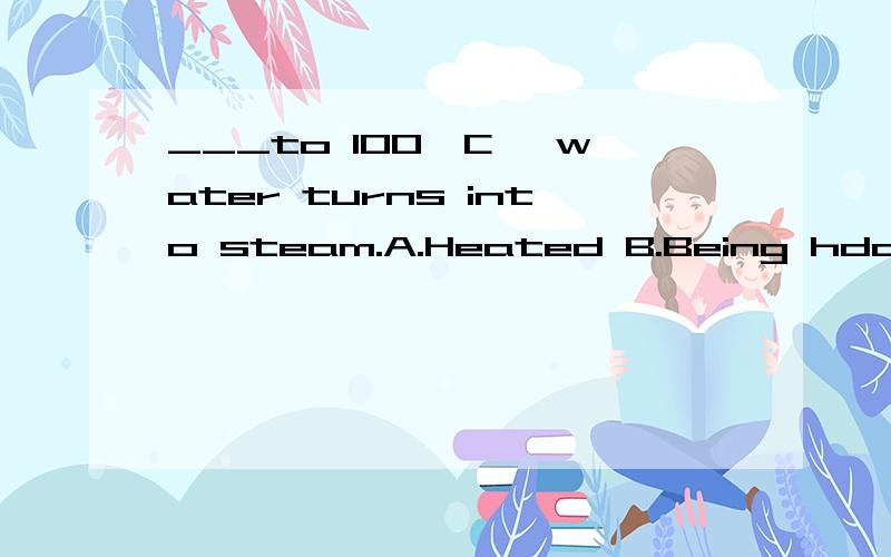 ___to 100'C ,water turns into steam.A.Heated B.Being hdated 过去分词,现在分词的被动语态.应该怎么用?