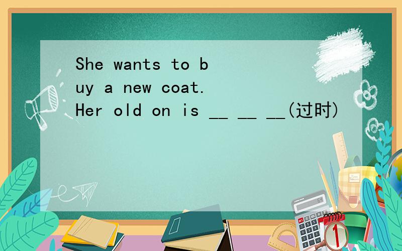 She wants to buy a new coat.Her old on is __ __ __(过时)