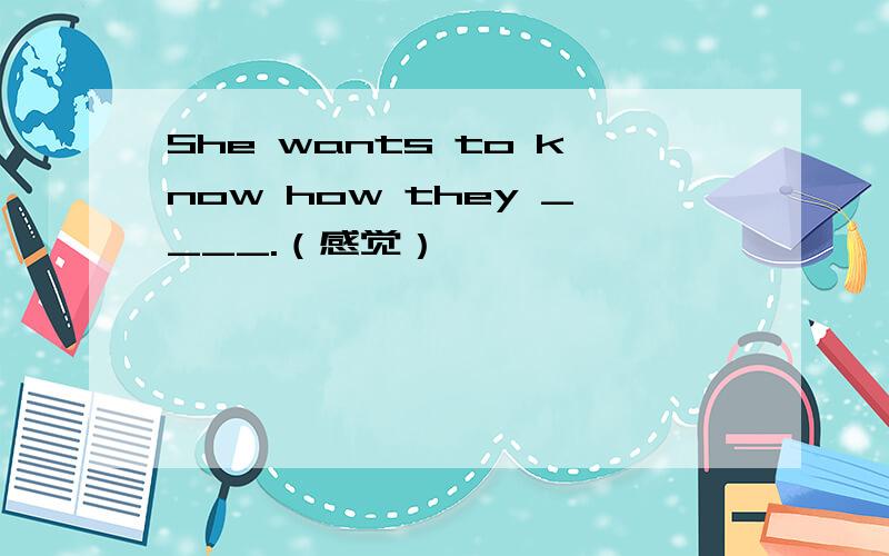 She wants to know how they ____.（感觉）