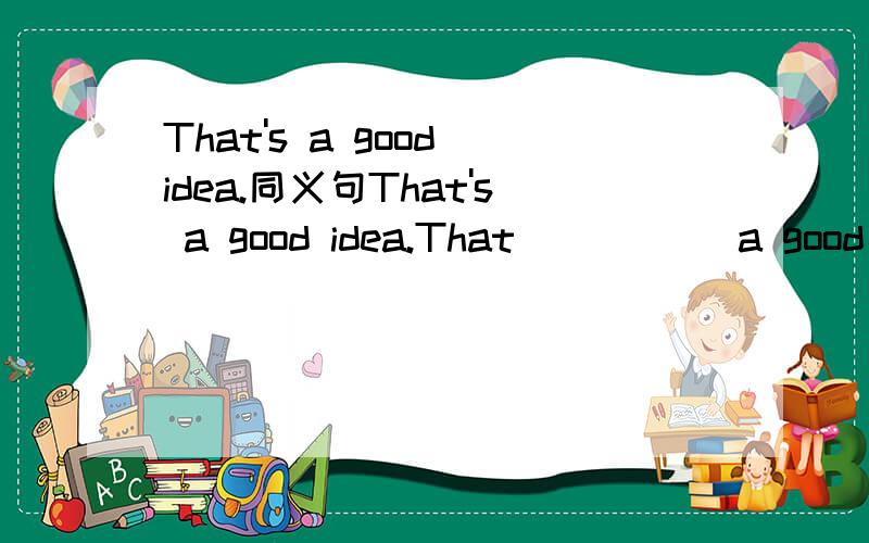 That's a good idea.同义句That's a good idea.That __ __ a good idea.