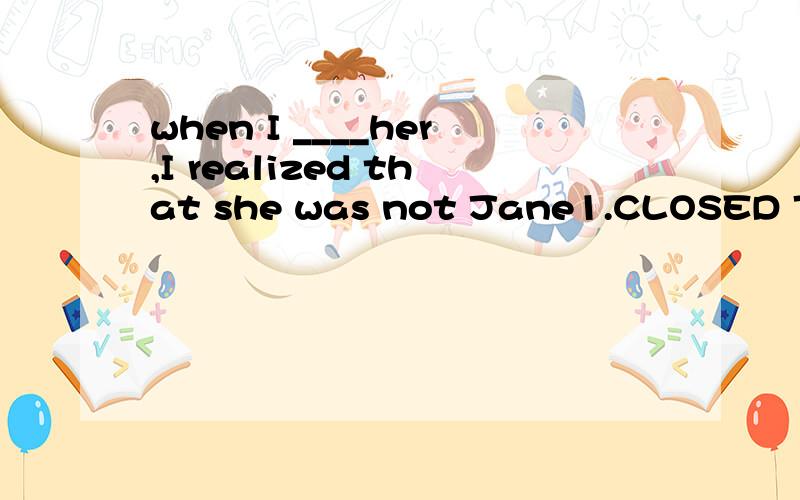 when I ____her,I realized that she was not Jane1.CLOSED TO2.got close towhy?compare them