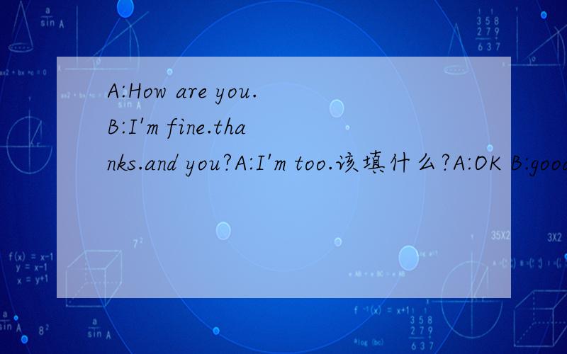 A:How are you.B:I'm fine.thanks.and you?A:I'm too.该填什么?A:OK B:good C:/ (只能选一个,最好说明理由）