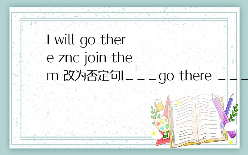 I will go there znc join them 改为否定句I___go there ___join them.Jenny is an English teacher in our school.(保持句意基本不变）Jenny ____ ____in our shoolYou can't throw things on the floor.(改为祈使句）____ ____ things on the flo