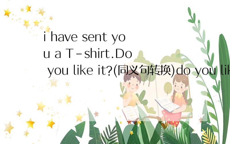 i have sent you a T-shirt.Do you like it?(同义句转换)do you like the T-shirt ______ ______ ______ to you?