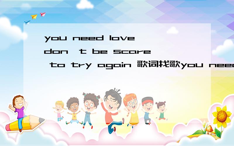 you need love don't be scare to try again 歌词找歌you need love don't be scare to try again……………………a chanceand I hold you I save youyou've creach for it all of your life