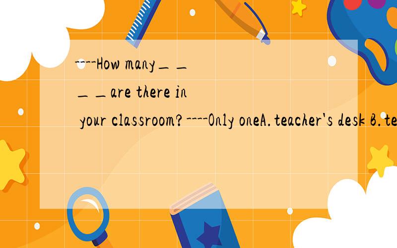 ----How many____are there in your classroom?----Only oneA.teacher's desk B.teacher's desks C.desks