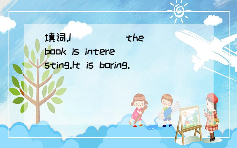 填词.I ____ the book is interesting.It is boring.