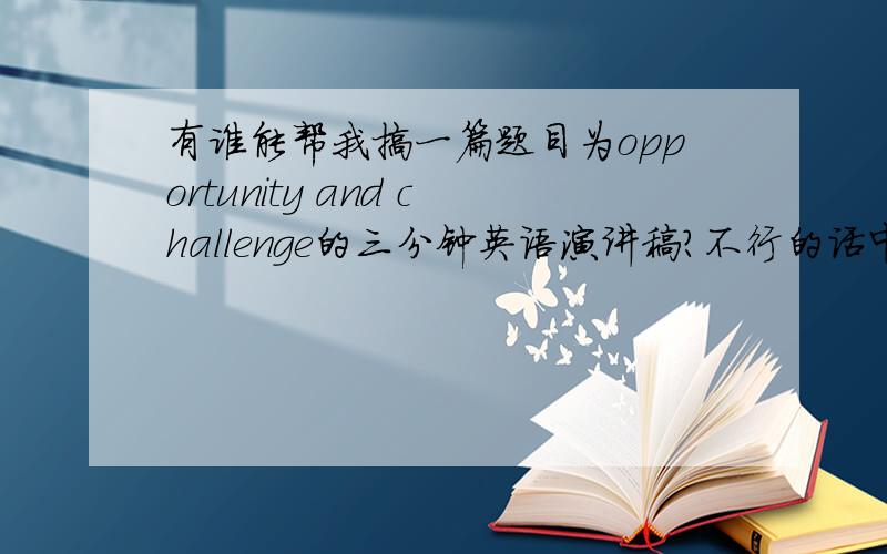 有谁能帮我搞一篇题目为opportunity and challenge的三分钟英语演讲稿?不行的话中文也好.求救!有谁能帮我搞一篇题目为“opportunity and challenge”（机遇和挑战）的三分钟英语演讲稿?不行的话中文