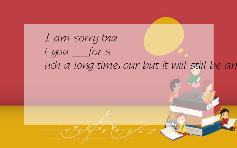 I am sorry that you ___for such a long time,our but it will still be an hour or so before Tomcomes backA:had waited B:have been waiting C:waited D:wait