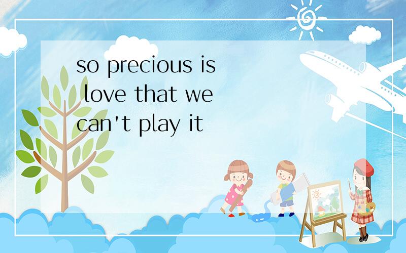 so precious is love that we can't play it