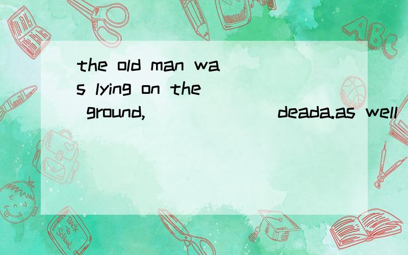 the old man was lying on the ground,_______deada.as well as b.as good as