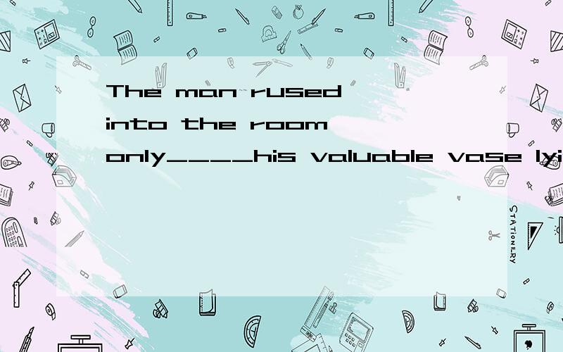 The man rused into the room only____his valuable vase lying on the ground