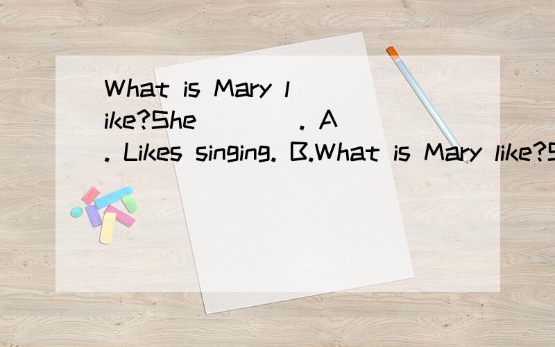 What is Mary like?She____. A. Likes singing. B.What is Mary like?She____.A. Likes singing.  B. likes her mother. C. Is a singer   D. Is pretty