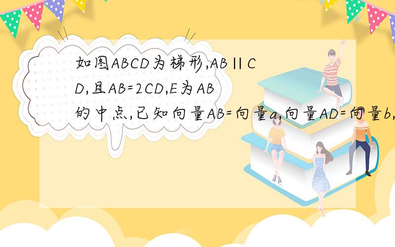 如图ABCD为梯形,AB∥CD,且AB=2CD,E为AB的中点,已知向量AB=向量a,向量AD=向量b,试用向量a,b分别表示向量BC,向量DC