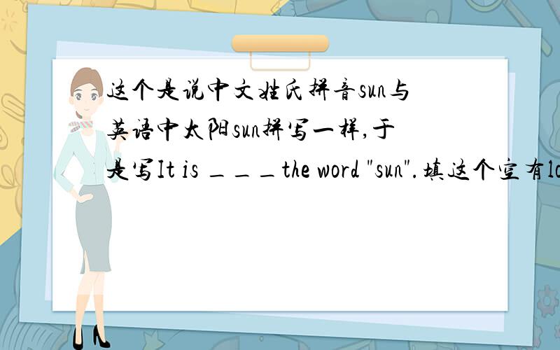 这个是说中文姓氏拼音sun与英语中太阳sun拼写一样,于是写It is ___the word 