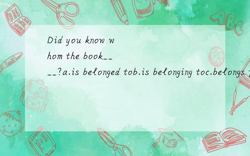 Did you know whom the book____?a.is belonged tob.is belonging toc.belongs ford.belongs to